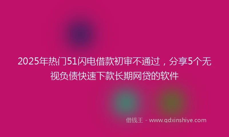 2025年热门51闪电借款初审不通过，分享5个无视负债快速下款长期网贷的软件