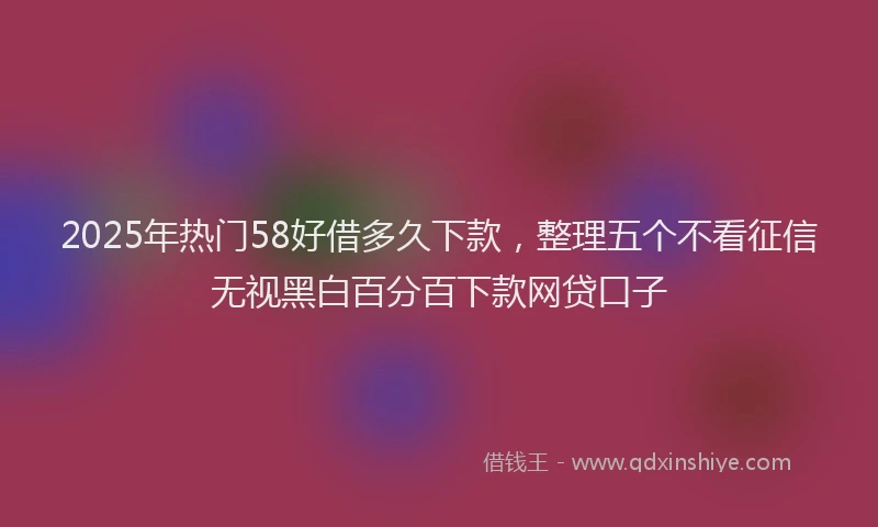 2025年热门58好借多久下款，整理五个不看征信无视黑白百分百下款网贷口子