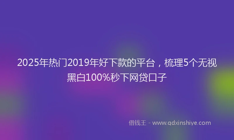 2025年热门2019年好下款的平台，梳理5个无视黑白100%秒下网贷口子
