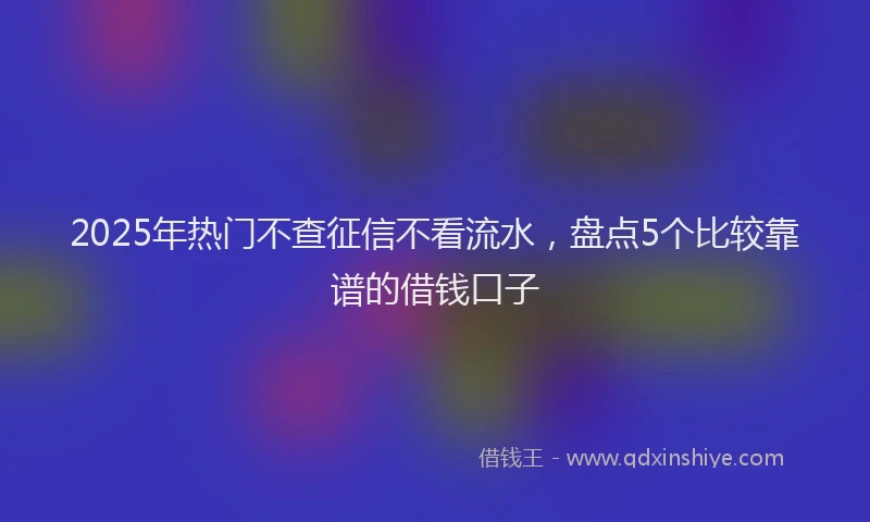 2025年热门不查征信不看流水，盘点5个比较靠谱的借钱口子