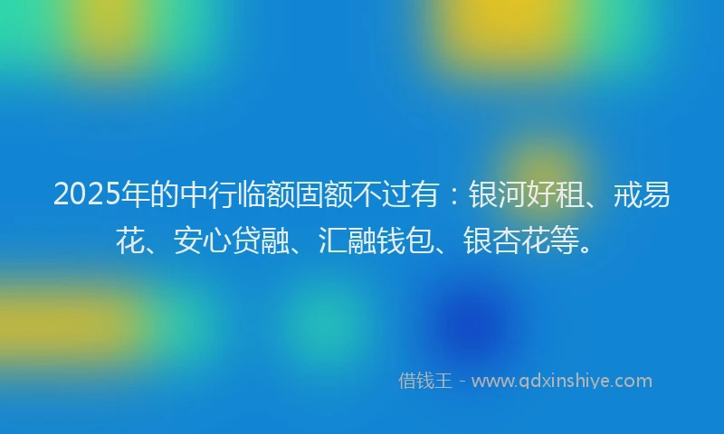 2025年的中行临额固额不过有：银河好租、戒易花、安心贷融、汇融钱包、银杏花等。