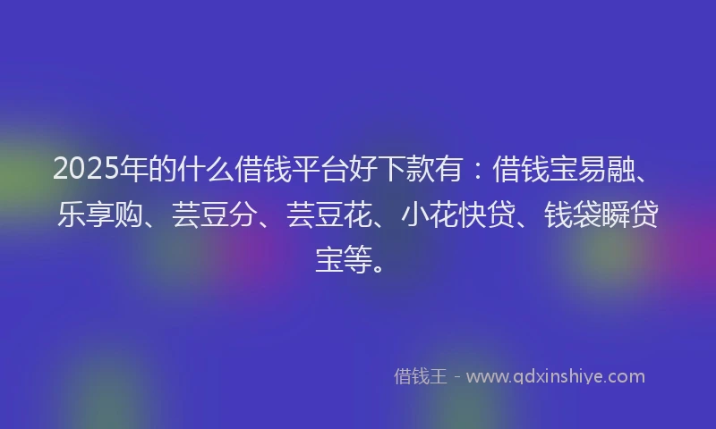 2025年的什么借钱平台好下款有：借钱宝易融、乐享购、芸豆分、芸豆花、小花快贷、钱袋瞬贷宝等。