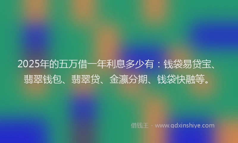 2025年的五万借一年利息多少有：钱袋易贷宝、翡翠钱包、翡翠贷、金瀛分期、钱袋快融等。
