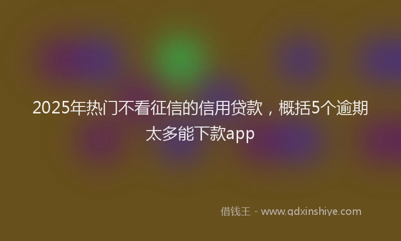 2025年热门不看征信的信用贷款，概括5个逾期太多能下款app