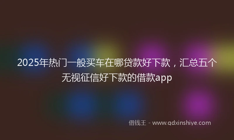 2025年热门一般买车在哪贷款好下款，汇总五个无视征信好下款的借款app