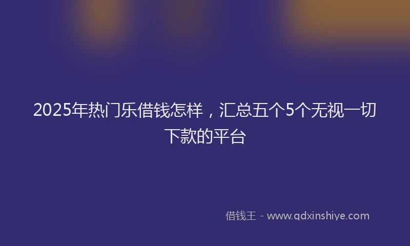 2025年热门乐借钱怎样，汇总五个5个无视一切下款的平台