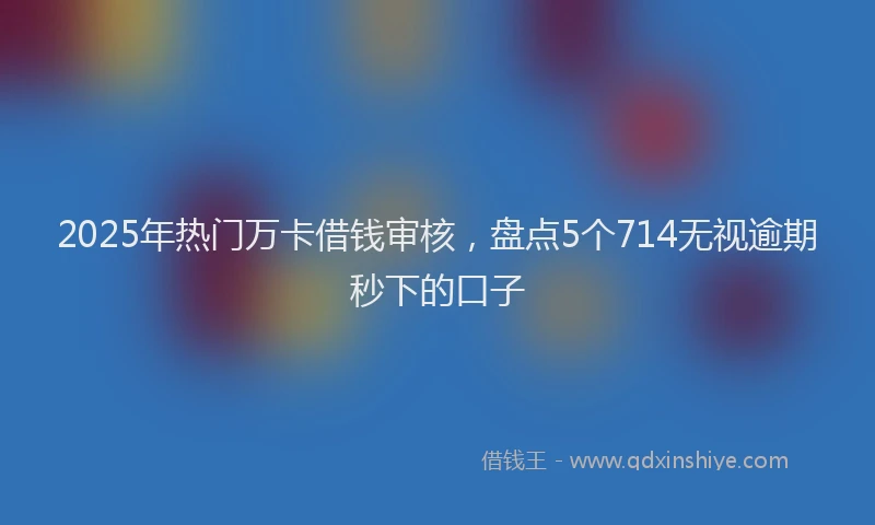2025年热门万卡借钱审核，盘点5个714无视逾期秒下的口子