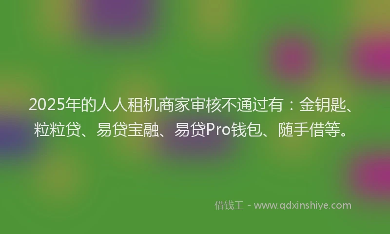 2025年的人人租机商家审核不通过有：金钥匙、粒粒贷、易贷宝融、易贷Pro钱包、随手借等。