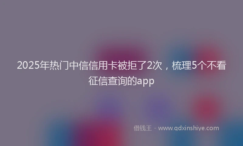2025年热门中信信用卡被拒了2次，梳理5个不看征信查询的app