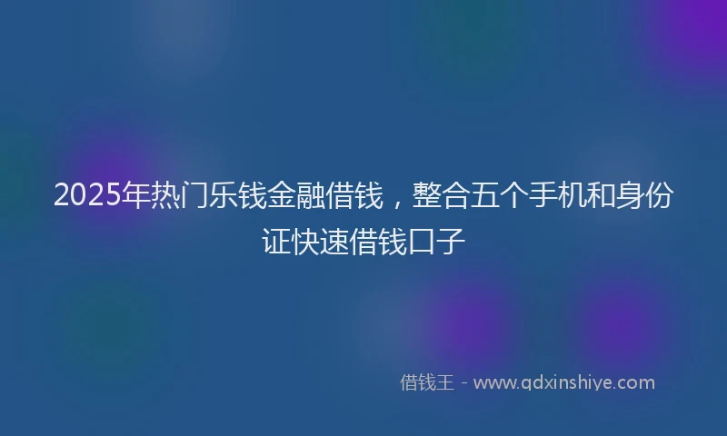 2025年热门乐钱金融借钱，整合五个手机和身份证快速借钱口子