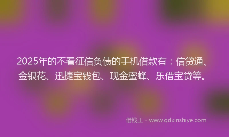 2025年的不看征信负债的手机借款有：信贷通、金银花、迅捷宝钱包、现金蜜蜂、乐借宝贷等。
