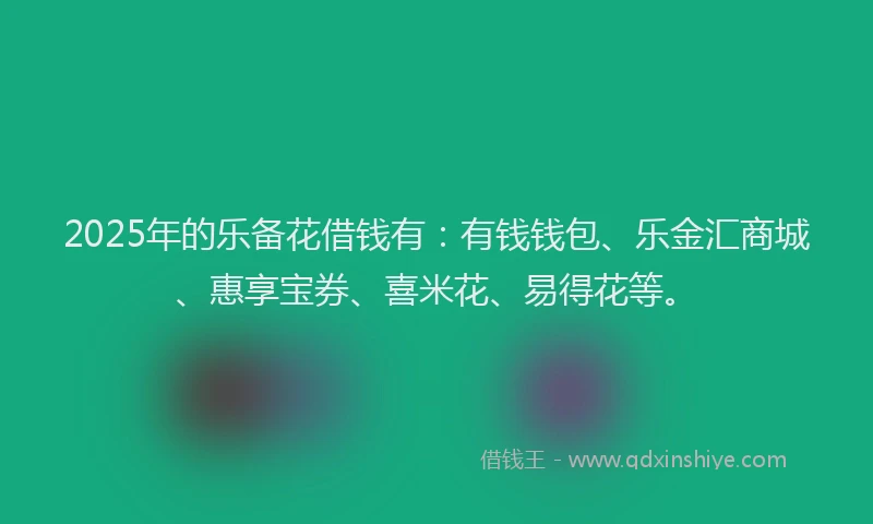 2025年的乐备花借钱有：有钱钱包、乐金汇商城、惠享宝券、喜米花、易得花等。