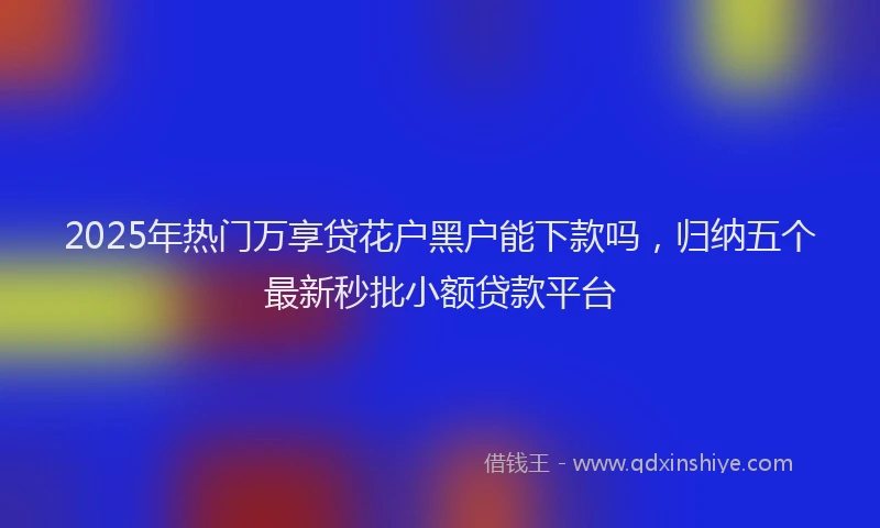 2025年热门万享贷花户黑户能下款吗，归纳五个最新秒批小额贷款平台