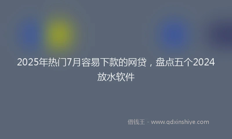 2025年热门7月容易下款的网贷，盘点五个2024放水软件