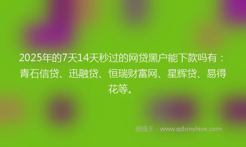 2025年的7天14天秒过的网贷黑户能下款吗有：青石信贷、迅融贷、恒瑞财富网、星辉贷、易得花等。