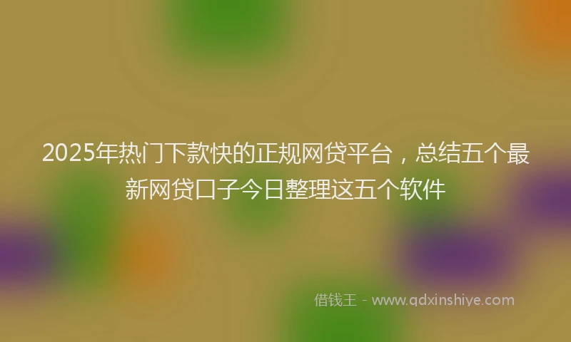 2025年热门下款快的正规网贷平台，总结五个最新网贷口子今日整理这五个软件