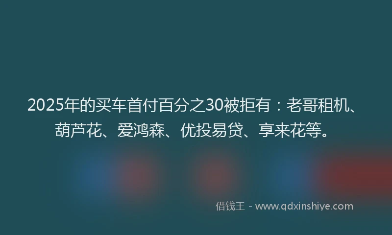 2025年的买车首付百分之30被拒有：老哥租机、葫芦花、爱鸿森、优投易贷、享来花等。