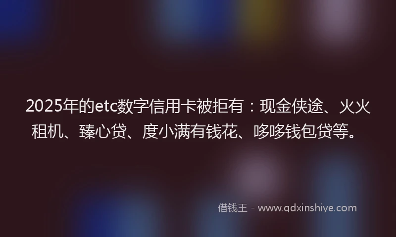 2025年的etc数字信用卡被拒有：现金侠途、火火租机、臻心贷、度小满有钱花、哆哆钱包贷等。