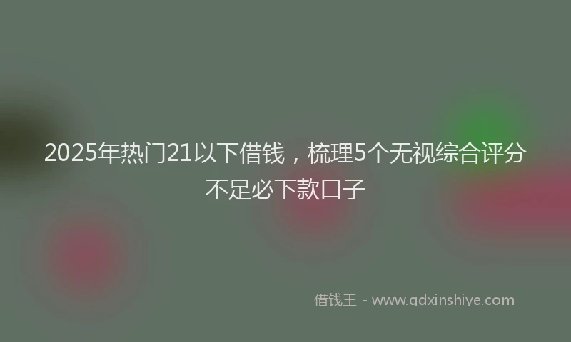 2025年热门21以下借钱，梳理5个无视综合评分不足必下款口子