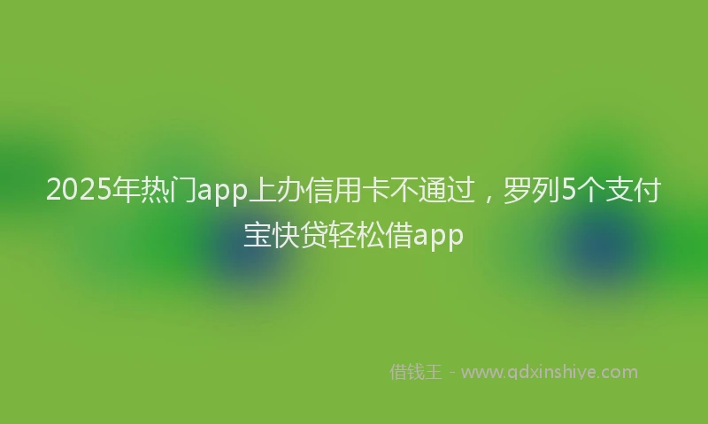 2025年热门app上办信用卡不通过，罗列5个支付宝快贷轻松借app