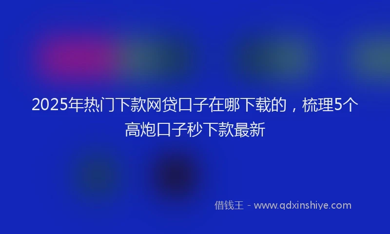 2025年热门下款网贷口子在哪下载的，梳理5个高炮口子秒下款最新
