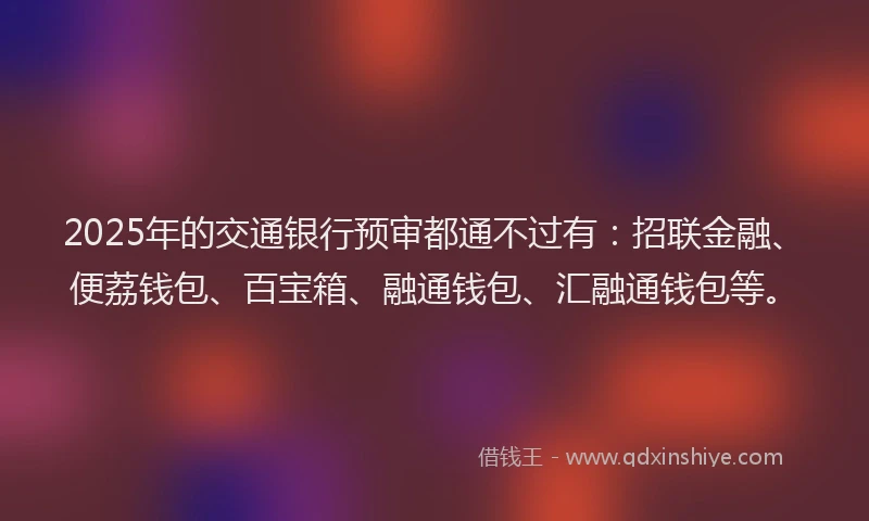 2025年的交通银行预审都通不过有：招联金融、便荔钱包、百宝箱、融通钱包、汇融通钱包等。