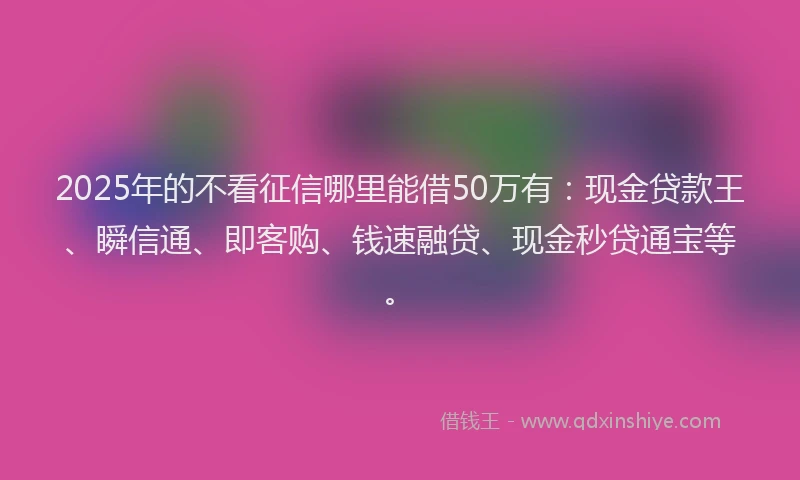 2025年的不看征信哪里能借50万有：现金贷款王、瞬信通、即客购、钱速融贷、现金秒贷通宝等。