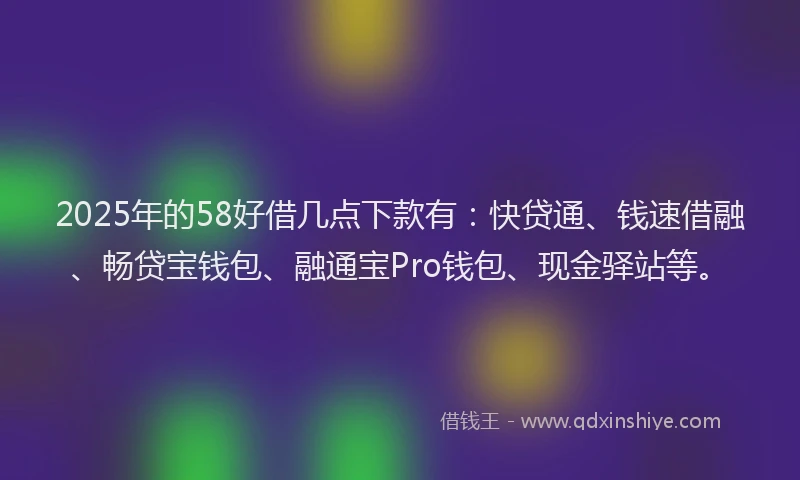 2025年的58好借几点下款有：快贷通、钱速借融、畅贷宝钱包、融通宝Pro钱包、现金驿站等。