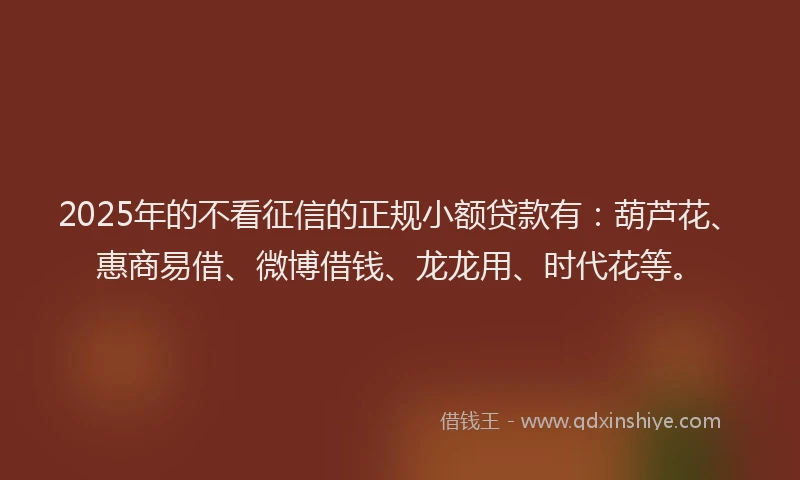 2025年的不看征信的正规小额贷款有：葫芦花、惠商易借、微博借钱、龙龙用、时代花等。