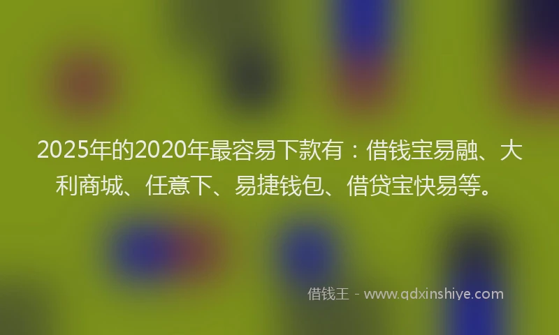 2025年的2020年最容易下款有：借钱宝易融、大利商城、任意下、易捷钱包、借贷宝快易等。