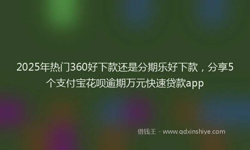 2025年热门360好下款还是分期乐好下款，分享5个支付宝花呗逾期万元快速贷款app