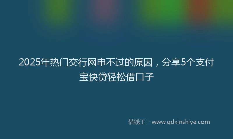 2025年热门交行网申不过的原因，分享5个支付宝快贷轻松借口子