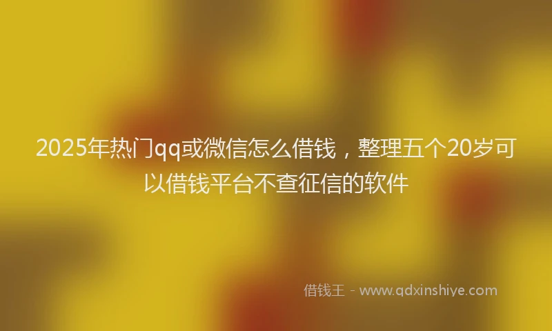 2025年热门qq或微信怎么借钱，整理五个20岁可以借钱平台不查征信的软件