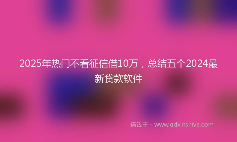 2025年热门不看征信借10万，总结五个2024最新贷款软件