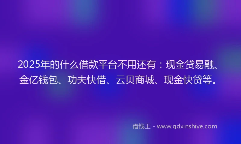 2025年的什么借款平台不用还有：现金贷易融、金亿钱包、功夫快借、云贝商城、现金快贷等。