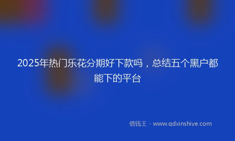 2025年热门乐花分期好下款吗，总结五个黑户都能下的平台