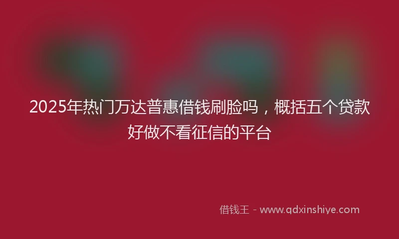 2025年热门万达普惠借钱刷脸吗，概括五个贷款好做不看征信的平台