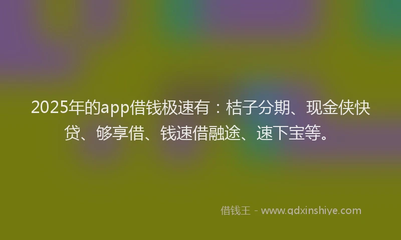 2025年的app借钱极速有：桔子分期、现金侠快贷、够享借、钱速借融途、速下宝等。