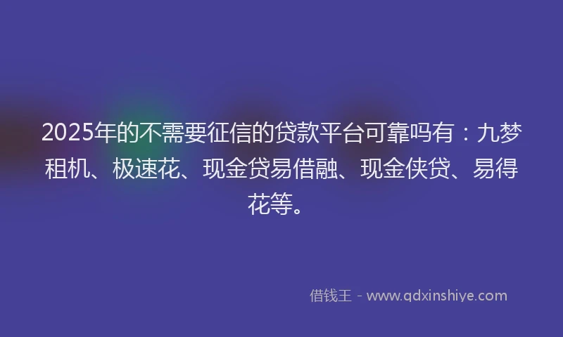 2025年的不需要征信的贷款平台可靠吗有：九梦租机、极速花、现金贷易借融、现金侠贷、易得花等。