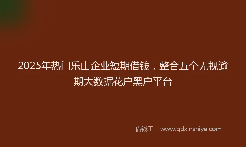 2025年热门乐山企业短期借钱，整合五个无视逾期大数据花户黑户平台