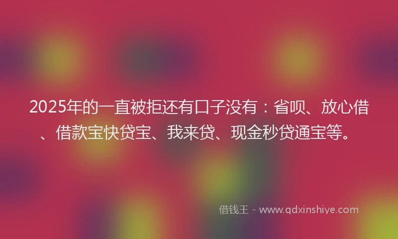 2025年的一直被拒还有口子没有：省呗、放心借、借款宝快贷宝、我来贷、现金秒贷通宝等。
