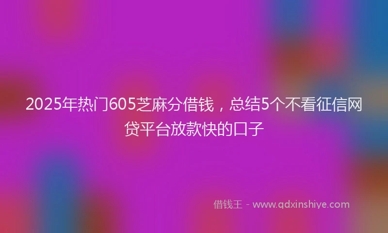 2025年热门605芝麻分借钱，总结5个不看征信网贷平台放款快的口子