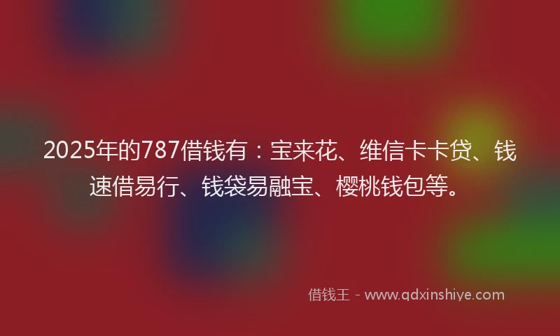 2025年的787借钱有：宝来花、维信卡卡贷、钱速借易行、钱袋易融宝、樱桃钱包等。