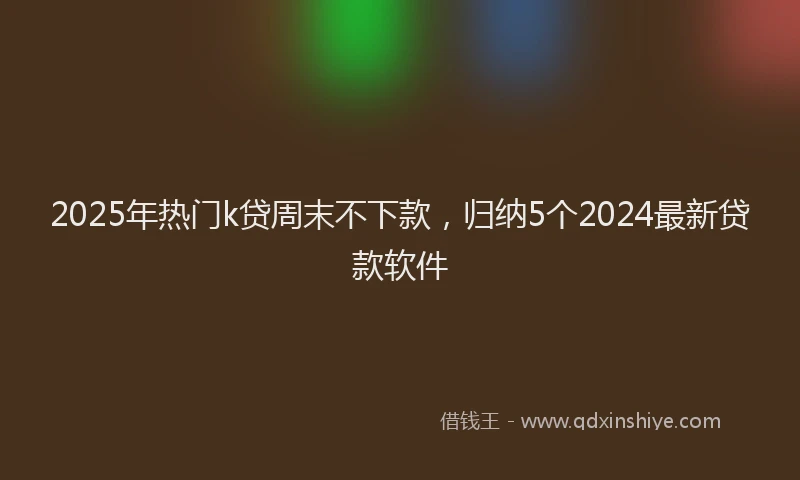 2025年热门k贷周末不下款，归纳5个2024最新贷款软件