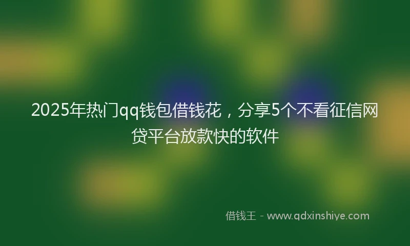2025年热门qq钱包借钱花，分享5个不看征信网贷平台放款快的软件