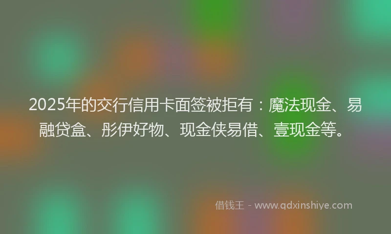 2025年的交行信用卡面签被拒有：魔法现金、易融贷盒、彤伊好物、现金侠易借、壹现金等。
