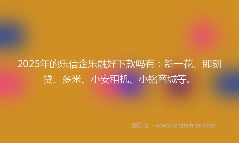 2025年的乐信企乐融好下款吗有：新一花、即刻贷、多米、小安租机、小铭商城等。