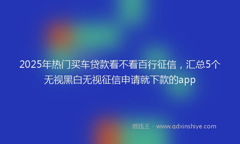 2025年热门买车贷款看不看百行征信，汇总5个无视黑白无视征信申请就下款的app