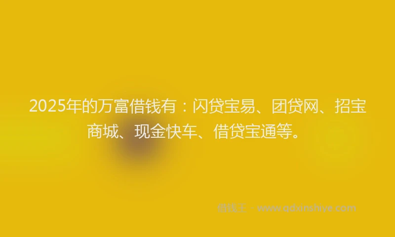 2025年的万富借钱有：闪贷宝易、团贷网、招宝商城、现金快车、借贷宝通等。