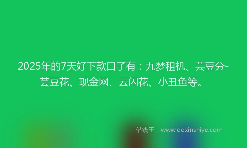 2025年的7天好下款口子有：九梦租机、芸豆分-芸豆花、现金网、云闪花、小丑鱼等。